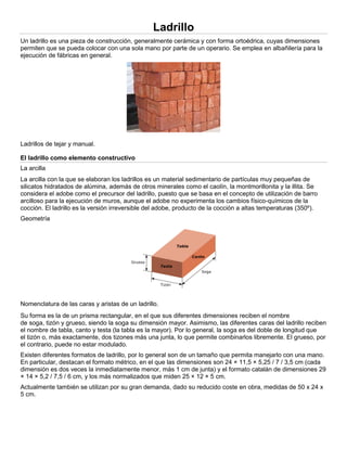 Ladrillo
Un ladrillo es una pieza de construcción, generalmente cerámica y con forma ortoédrica, cuyas dimensiones
permiten que se pueda colocar con una sola mano por parte de un operario. Se emplea en albañilería para la
ejecución de fábricas en general.
Ladrillos de tejar y manual.
El ladrillo como elemento constructivo
La arcilla
La arcilla con la que se elaboran los ladrillos es un material sedimentario de partículas muy pequeñas de
silicatos hidratados de alúmina, además de otros minerales como el caolín, la montmorillonita y la illita. Se
considera el adobe como el precursor del ladrillo, puesto que se basa en el concepto de utilización de barro
arcilloso para la ejecución de muros, aunque el adobe no experimenta los cambios físico-químicos de la
cocción. El ladrillo es la versión irreversible del adobe, producto de la cocción a altas temperaturas (350º).
Geometría
Nomenclatura de las caras y aristas de un ladrillo.
Su forma es la de un prisma rectangular, en el que sus diferentes dimensiones reciben el nombre
de soga, tizón y grueso, siendo la soga su dimensión mayor. Asimismo, las diferentes caras del ladrillo reciben
el nombre de tabla, canto y testa (la tabla es la mayor). Por lo general, la soga es del doble de longitud que
el tizón o, más exactamente, dos tizones más una junta, lo que permite combinarlos libremente. El grueso, por
el contrario, puede no estar modulado.
Existen diferentes formatos de ladrillo, por lo general son de un tamaño que permita manejarlo con una mano.
En particular, destacan el formato métrico, en el que las dimensiones son 24 × 11,5 × 5,25 / 7 / 3,5 cm (cada
dimensión es dos veces la inmediatamente menor, más 1 cm de junta) y el formato catalán de dimensiones 29
× 14 × 5,2 / 7,5 / 6 cm, y los más normalizados que miden 25 × 12 × 5 cm.
Actualmente también se utilizan por su gran demanda, dado su reducido coste en obra, medidas de 50 x 24 x
5 cm.
 