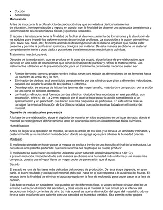  Cocción
 Almacenaje
Maduración
Antes de incorporar la arcilla al ciclo de producción hay que someterla a ciertos tratamientos
de trituración, homogeneización y reposo en acopio, con la finalidad de obtener una adecuada consistencia y
uniformidad de las características físicas y químicas deseadas.
El reposo a la intemperie tiene la finalidad de facilitar el desmenuzamiento de los terrones y la disolución de
los nódulos para impedir las aglomeraciones de partículas arcillosas. La exposición a la acción atmosférica
(aire, lluvia, sol, hielo, etc.) favorece además la descomposición de la materia orgánica que pueda estar
presente y permite la purificación química y biológica del material. De esta manera se obtiene un material
completamente inerte y poco dado a posteriores transformaciones mecánicas o químicas.
Tratamiento mecánico previo
Después de la maduración, que se produce en la zona de acopio, sigue la fase de pre-elaboración, que
consiste en una serie de operaciones que tienen la finalidad de purificar y refinar la materia prima. Los
instrumentos utilizados en la pre-elaboración, para un tratamiento puramente mecánico suelen ser:
 Rompe-terrones: como su propio nombre indica, sirve para reducir las dimensiones de los terrones hasta
un diámetro de entre 15 y 30 mm.
 Eliminador de piedras: está constituido generalmente por dos cilindros que giran a diferentes velocidades,
capaces de separar la arcilla de las piedras o «chinos».
 Desintegrador: se encarga de triturar los terrones de mayor tamaño, más duros y compactos, por la acción
de una serie de cilindros dentados.
 Laminador refinador: está formado por dos cilindros rotatorios lisos montados en ejes paralelos, con
separación, entre sí, de 1 a 2 mm, espacio por el cual se hace pasar la arcilla sometiéndola a un
aplastamiento y un planchado que hacen aún más pequeñas las partículas. En esta última fase se
consigue la eventual trituración de los últimos nódulos que pudieran estar todavía en el interior del
material.
Depósito de materia prima procesada
A la fase de pre-elaboración, sigue el depósito de material en silos especiales en un lugar techado, donde el
material se homogeneiza definitivamente tanto en apariencia como en características físico-químicas.
Humidificación
Antes de llegar a la operación de moldeo, se saca la arcilla de los silos y se lleva a un laminador refinador, y
posteriormente a un mezclador humedecedor, donde se agrega agua para obtener la humedad precisa.
Moldeado
El moldeado consiste en hacer pasar la mezcla de arcilla a través de una boquilla al final de la estructura. La
boquilla es una plancha perforada que tiene la forma del objeto que se quiere producir.
El moldeado se suele hacer en caliente utilizando vapor saturado aproximadamente a 130 °C y
a presión reducida. Procediendo de esta manera se obtiene una humedad más uniforme y una masa más
compacta, puesto que el vapor tiene un mayor poder de penetración que el agua.
Secado
El secado es una de las fases más delicadas del proceso de producción. De esta etapa depende, en gran
parte, el buen resultado y calidad del material, más que nada en lo que respecta a la ausencia de fisuras. El
secado tiene la finalidad de eliminar el agua agregada en la fase de moldeado para poder pasar a la fase de
cocción.
Esta fase se realiza en secaderos que pueden ser de diferentes tipos. A veces se hace circular aire de un
extremo a otro por el interior del secadero, y otras veces es el material el que circula por el interior del
secadero sin inducir corrientes de aire. Lo más normal es que la eliminación del agua del material crudo se
lleve a cabo insuflando aire caliente con una cantidad de humedad variable. Eso permite evitar golpes
 