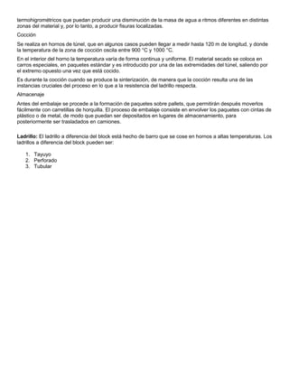 termohigrométricos que puedan producir una disminución de la masa de agua a ritmos diferentes en distintas
zonas del material y, por lo tanto, a producir fisuras localizadas.
Cocción
Se realiza en hornos de túnel, que en algunos casos pueden llegar a medir hasta 120 m de longitud, y donde
la temperatura de la zona de cocción oscila entre 900 °C y 1000 °C.
En el interior del horno la temperatura varía de forma continua y uniforme. El material secado se coloca en
carros especiales, en paquetes estándar y es introducido por una de las extremidades del túnel, saliendo por
el extremo opuesto una vez que está cocido.
Es durante la cocción cuando se produce la sinterización, de manera que la cocción resulta una de las
instancias cruciales del proceso en lo que a la resistencia del ladrillo respecta.
Almacenaje
Antes del embalaje se procede a la formación de paquetes sobre pallets, que permitirán después moverlos
fácilmente con carretillas de horquilla. El proceso de embalaje consiste en envolver los paquetes con cintas de
plástico o de metal, de modo que puedan ser depositados en lugares de almacenamiento, para
posteriormente ser trasladados en camiones.
Ladrillo: El ladrillo a diferencia del block está hecho de barro que se cose en hornos a altas temperaturas. Los
ladrillos a diferencia del block pueden ser:
1. Tayuyo
2. Perforado
3. Tubular
 