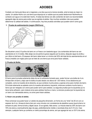 ADOBES
Cuidado con tierra gris lleva cal o magnesio y se dice que es la menos durable, ante la duda es mejor no
usarla. Un adobe hecho con una tierra que esponja es un adobe que se puede desboronar fácilmente en
contacto con agua si no está bien hecho. A todas las tierras con alto contenido de barro es recomendable
agregarle algo de arena para evitar que se agriete el adobe. Hay muchas variables más que pueden
determinar la calidad del adobe. A continuación, hay tres pruebas sencillas que pueden servir como guía:
1. Prueba de sedimentación (según CRATerre)
Se disuelven unos 2-3 puños de barro en un frasco con bastante agua. Los contenidos del barro se van
asentando en 3–4 niveles. Más abajo se encuentra la grava seguido por la arena, después sigue la arcilla y
por último el del barro. El espesor del barro debe tener un mínimo del 30% del total de los asentamientos en el
frasco (medido con regla) para que se trate de una tierra que sirva para hacer adobes.
2. Prueba de Bolita
El barro para la prueba solamente debe de ser lo suficiente húmedo para poder formar una bolita de 4 cm.
Amasa bien el barro y deja caer la bolita al suelo desde una altura de 1.50 metros. Si se desborona por
completo, como la muestra de la derecha, es que contiene mucha arena y apenas sirve para mortero de barro.
Si la bola solamente se aplasta como la muestra del extremo izquierdo, entonces contiene mucho barro y
tiene que ser rebajado con arena para poder servir para adobes. La segunda prueba (por la izquierda) ya no
tiene tanta adhesión, pero todavía sirve para adobes hechos a mano. La tercera prueba (por la izquierda) es
un barro con demasiada arena y no sirve para hacer adobes.
3. Hacer una prueba al adobe.
Para comenzar se puede hacer un adobe de pequeña dimensión, en forma de una “torta” de 20 cm con un
espesor de 4 cm. Amasa la tierra bien por unos minutos con consistencia de plastilina suave (que la tierra no
embarra la piel), forma la torta y déjalo secar. Si se agrieta, falta arena. La mezcla ideal es 30% de barro con
70% de arena y eventualmente algo de paja, preferiblemente molida o recortada (tiras de 5-10 cm). Casi
siempre, cualquier tierra ya contiene un cierto porcentaje de arena, así que agrega tal vez un 30 % de arena,
 