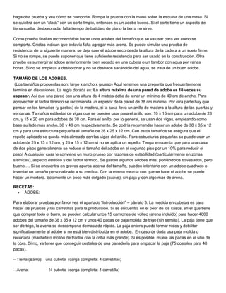 haga otra prueba y vea cómo se comporta. Rompa la prueba con la mano sobre la esquina de una mesa. Si
se quiebra con un “clack” con un corte limpio, entonces es un adobe bueno. Si el corte tiene un aspecto de
tierra suelta, desboronada, falta tiempo de batida o de plano la tierra no sirve.
Como prueba final es recomendable hacer unos adobes del tamaño que se va usar para ver cómo se
comporta. Grietas indican que todavía falta agregar más arena. Se puede simular una prueba de
resistencia de la siguiente manera; se deja caer el adobe seco desde la altura de la cadera a un suelo firme.
Si no se rompe, se puede suponer que tiene suficiente resistencia para ser usado en la construcción. Otra
prueba es sumergir al adobe anteriormente bien secado en una cubeta o un tambor con agua por varias
horas. Si no se empieza a desboronar y no se deshace sacándolo del agua, se trata de un buen adobe.
TAMAÑO DE LOS ADOBES.
(Los tamaños propuestas son: largo x ancho x grueso) Aquí tenemos una pregunta que frecuentemente
termina en discusiones. La regla dorada es: La altura máxima de una pared de adobe es 10 veces su
espesor. Así que una pared con una altura de 4 metros debe de tener un mínimo de 40 cm de ancho. Para
aprovechar al factor térmico se recomienda un espesor de la pared de 38 cm mínimo. Por otra parte hay que
pensar en los tamaños (y gastos) de la madera, si la casa lleva un anillo de madera a la altura de las puertas y
ventanas. Tamaños estándar de vigas que se pueden usar para el anillo son: 10 x 15 cm para un adobe de 28
cm, y 15 x 20 cm para adobes de 38 cm. Para el anillo, por lo general, se usan dos vigas, empleando como
base su lado más ancho, 30 y 40 cm respectivamente. Se podría recomendar hacer un adobe de 38 x 35 x 12
cm y para una estructura pequeña el tamaño de 28 x 25 x 12 cm. Con estos tamaños se asegura que el
repello aplicado se queda más alineado con las vigas del anillo. Para estructuras pequeñas se puede usar un
adobe de 25 x 13 x 12 cm, y 25 x 15 x 12 cm si no se aplica un repello. Tenga en cuenta que para una casa
de dos pisos generalmente se reduce el tamaño del adobe en el segundo piso por un 10% para reducir el
peso! A cualquier casa le conviene un muro grueso por razones de estabilidad (particularmente en zonas
sísmicas), aspecto estético y del factor térmico. Se gastan algunos adobes más, poniéndolos travesados, pero
bueno…. Si se encuentra en graves apuros acerca del tamaño, pueden intentarlo con un adobe cuadrado o
inventar un tamaño personalizado a su medida. Con la misma mezcla con que se hace el adobe se puede
hacer un mortero. Solamente un poco más delgado (suave), sin paja y con algo más de arena.
RECETAS:
 ADOBE:
Para elaborar pruebas por favor vea el apartado “Introducción” – párrafo 3. La medida en cubetas es para
hacer las pruebas y las carretillas para la producción. Si se encuentra en el peor de los casos, en el que tiene
que comprar todo el barro, se pueden calcular unos 15 camiones de volteo (arena incluido) para hacer 4000
adobes del tamaño de 38 x 35 x 12 cm y unos 40 pacas de paja molida de trigo (sin semilla). La paja tiene que
ser de trigo, la avena se descompone demasiado rápido. La paja entera puede formar nidos y debilitar
significativamente al adobe si no está bien distribuida en el adobe. En caso de duda usa paja molida o
recortada (machete o molino de tractor con la criba más grande). Si es posible, muele las pacas en el sitio de
la obra. Si no, va tener que conseguir costales de una panadería para empacar la paja (75 costales para 40
pacas).
– Tierra (Barro): una cubeta (carga completa: 4 carretillas)
– Arena: ¼ cubeta (carga completa: 1 carretilla)
 