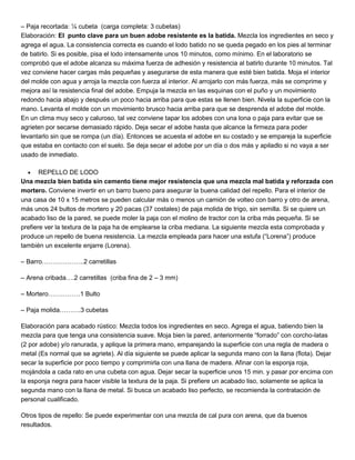 – Paja recortada: ¼ cubeta (carga completa: 3 cubetas)
Elaboración: El punto clave para un buen adobe resistente es la batida. Mezcla los ingredientes en seco y
agrega el agua. La consistencia correcta es cuando el lodo batido no se queda pegado en los pies al terminar
de batirlo. Si es posible, pisa el lodo intensamente unos 10 minutos, como mínimo. En el laboratorio se
comprobó que el adobe alcanza su máxima fuerza de adhesión y resistencia al batirlo durante 10 minutos. Tal
vez conviene hacer cargas más pequeñas y asegurarse de esta manera que esté bien batida. Moja el interior
del molde con agua y arroja la mezcla con fuerza al interior. Al arrojarlo con más fuerza, más se comprime y
mejora así la resistencia final del adobe. Empuja la mezcla en las esquinas con el puño y un movimiento
redondo hacia abajo y después un poco hacia arriba para que estas se llenen bien. Nivela la superficie con la
mano. Levanta el molde con un movimiento brusco hacia arriba para que se desprenda el adobe del molde.
En un clima muy seco y caluroso, tal vez conviene tapar los adobes con una lona o paja para evitar que se
agrieten por secarse demasiado rápido. Deja secar el adobe hasta que alcance la firmeza para poder
levantarlo sin que se rompa (un día). Entonces se acuesta el adobe en su costado y se empareja la superficie
que estaba en contacto con el suelo. Se deja secar el adobe por un día o dos más y apiladlo si no vaya a ser
usado de inmediato.
 REPELLO DE LODO
Una mezcla bien batida sin cemento tiene mejor resistencia que una mezcla mal batida y reforzada con
mortero. Conviene invertir en un barro bueno para asegurar la buena calidad del repello. Para el interior de
una casa de 10 x 15 metros se pueden calcular más o menos un camión de volteo con barro y otro de arena,
más unos 24 bultos de mortero y 20 pacas (37 costales) de paja molida de trigo, sin semilla. Si se quiere un
acabado liso de la pared, se puede moler la paja con el molino de tractor con la criba más pequeña. Si se
prefiere ver la textura de la paja ha de emplearse la criba mediana. La siguiente mezcla esta comprobada y
produce un repello de buena resistencia. La mezcla empleada para hacer una estufa (“Lorena”) produce
también un excelente enjarre (Lorena).
– Barro………………..2 carretillas
– Arena cribada….2 carretillas (criba fina de 2 – 3 mm)
– Mortero……………1 Bulto
– Paja molida……….3 cubetas
Elaboración para acabado rústico: Mezcla todos los ingredientes en seco. Agrega el agua, batiendo bien la
mezcla para que tenga una consistencia suave. Moja bien la pared, anteriormente “forrado” con corcho-latas
(2 por adobe) y/o ranurada, y aplique la primera mano, emparejando la superficie con una regla de madera o
metal (Es normal que se agriete). Al día siguiente se puede aplicar la segunda mano con la llana (flota). Dejar
secar la superficie por poco tiempo y comprimirla con una llana de madera. Afinar con la esponja roja,
mojándola a cada rato en una cubeta con agua. Dejar secar la superficie unos 15 min. y pasar por encima con
la esponja negra para hacer visible la textura de la paja. Si prefiere un acabado liso, solamente se aplica la
segunda mano con la llana de metal. Si busca un acabado liso perfecto, se recomienda la contratación de
personal cualificado.
Otros tipos de repello: Se puede experimentar con una mezcla de cal pura con arena, que da buenos
resultados.
 