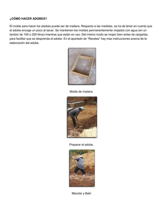¿CÓMO HACER ADOBES?
El molde para hacer los adobes puede ser de madera. Respecto a las medidas, se ha de tener en cuenta que
el adobe encoge un poco al secar. Se mantienen los moldes permanentemente mojados con agua (en un
tambor de 100 o 200 litros) mientras que están en uso. Del mismo modo se mojan bien antes de cargarlas,
para facilitar que se desprenda el adobe. En el apartado de “Recetas” hay mas instrucciones acerca de la
elaboración del adobe.
Molde de madera.
Preparar el adobe.
Mezclar y Batir
 