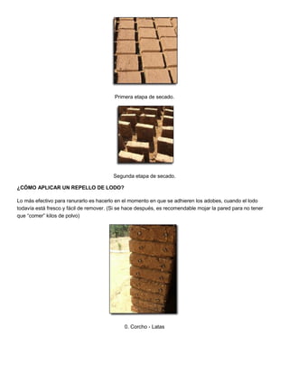 Primera etapa de secado.
Segunda etapa de secado.
¿CÓMO APLICAR UN REPELLO DE LODO?
Lo más efectivo para ranurarlo es hacerlo en el momento en que se adhieren los adobes, cuando el lodo
todavía está fresco y fácil de remover. (Si se hace después, es recomendable mojar la pared para no tener
que “comer” kilos de polvo)
0. Corcho - Latas
 