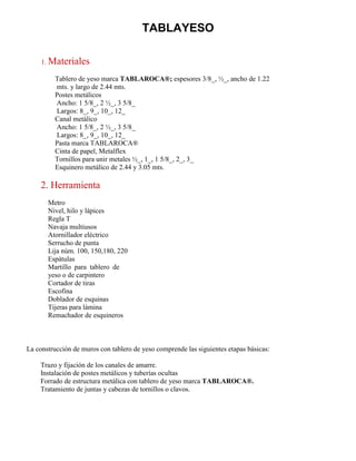 TABLAYESO
1. Materiales
Tablero de yeso marca TABLAROCA®; espesores 3/8_, ½_, ancho de 1.22
mts. y largo de 2.44 mts.
Postes metálicos
Ancho: 1 5/8_, 2 ½_, 3 5/8_
Largos: 8_, 9_, 10_, 12_
Canal metálico
Ancho: 1 5/8_, 2 ½_, 3 5/8_
Largos: 8_, 9_, 10_, 12_
Pasta marca TABLAROCA®
Cinta de papel, Metalflex
Tornillos para unir metales ½_, 1_, 1 5/8_, 2_, 3_
Esquinero metálico de 2.44 y 3.05 mts.
2. Herramienta
Metro
Nivel, hilo y lápices
Regla T
Navaja multiusos
Atornillador eléctrico
Serrucho de punta
Lija núm. 100, 150,180, 220
Espátulas
Martillo para tablero de
yeso o de carpintero
Cortador de tiras
Escofina
Doblador de esquinas
Tijeras para lámina
Remachador de esquineros
La construcción de muros con tablero de yeso comprende las siguientes etapas básicas:
Trazo y fijación de los canales de amarre.
Instalación de postes metálicos y tuberías ocultas
Forrado de estructura metálica con tablero de yeso marca TABLAROCA®.
Tratamiento de juntas y cabezas de tornillos o clavos.
 