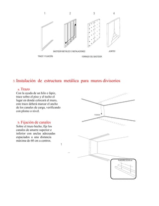 3. Instalación de estructura metálica para muros divisorios
a. Trazo
Con la ayuda de un hilo o lápiz,
trace sobre el piso y el techo el
lugar en donde colocará el muro,
este trazo deberá marcar el ancho
de los canales de carga, verificando
con plomo o nivel.
b. Fijación de canales
Sobre el trazo hecho, fije los
canales de amarre superior e
inferior con anclas adecuadas
espaciados a una distancia
máxima de 60 cm a centros.
 