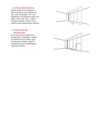 c. Colocación de postes
Inserte dentro de los canales los
postes metálicos cerciorándose de
que estén plomeados con una
longitud de un centímetro menor a la
altura total entre piso y techo.
Coloque un poste a cada 61 cm a
centros como espaciamiento máximo.
d. Colocación de
instalaciones
En el caso de que el muro lleve
instalaciones, colóquelas usando
las aberturas de los postes, fije a
los postes las salidas y cajas de
instalaciones que se requieran por
medio de tornillos.
 