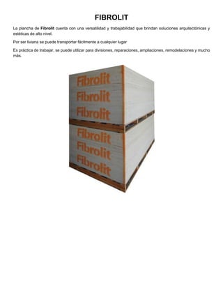 FIBROLIT
La plancha de Fibrolit cuenta con una versatilidad y trabajabilidad que brindan soluciones arquitectónicas y
estéticas de alto nivel.
Por ser liviana se puede transportar fácilmente a cualquier lugar
Es práctica de trabajar, se puede utilizar para divisiones, reparaciones, ampliaciones, remodelaciones y mucho
más.
 