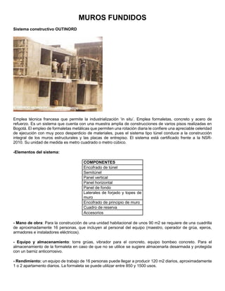 MUROS FUNDIDOS
Sistema constructivo OUTINORD
Emplea técnica francesa que permite la industrialización ‘in situ’. Emplea formaletas, concreto y acero de
refuerzo. Es un sistema que cuenta con una muestra amplia de construcciones de varios pisos realizadas en
Bogotá. El empleo de formaletas metálicas que permiten una rotación diaria le confiere una apreciable celeridad
de ejecución con muy poco desperdicio de materiales, pues el sistema tipo túnel conduce a la construcción
integral de los muros estructurales y las placas de entrepiso. El sistema está certificado frente a la NSR-
2010. Su unidad de medida es metro cuadrado o metro cúbico.
-Elementos del sistema:
COMPONENTES
Encofrado de túnel
Semitúnel
Panel vertical
Panel horizontal
Panel de fondo
Laterales de forjado y topes de
muro
Encofrado de principio de muro
Cuadro de reserva
Accesorios
- Mano de obra: Para la construcción de una unidad habitacional de unos 90 m2 se requiere de una cuadrilla
de aproximadamente 16 personas, que incluyen al personal del equipo (maestro, operador de grúa, ejeros,
armadores e instaladores eléctricos).
- Equipo y almacenamiento: torre grúas, vibrador para el concreto, equipo bombeo concreto. Para el
almacenamiento de la formaleta en caso de que no se utilice se sugiere almacenarla desarmada y protegida
con un barniz anticorrosivo.
- Rendimiento: un equipo de trabajo de 16 personas puede llegar a producir 120 m2 diarios, aproximadamente
1 o 2 apartamento diarios. La formaleta se puede utilizar entre 850 y 1500 usos.
 