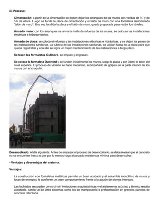 iii. Proceso:
Cimentación: a partir de la cimentación se deben dejar los arranques de los muros con varillas de ½” y de
1m de altura. Luego se funde la placa de cimentación y el talón de muro con una formaleta denominada
“talón de muro”. Una vez fundida la placa y el talón de muro, queda preparada para recibir los túneles.
Armado muro: con los arranques se arma la malla de refuerzo de los muros, se colocan las instalaciones
eléctricas e hidrósanitarias.
Armado de placa: se coloca el refuerzo y las instalaciones eléctricas e hidráulicas, y se dejan los pases de
las instalaciones sanitarias. La tubería de las instalaciones sanitarias, se ubican fuera de la placa para que
quede registrable y con ello se logra un mejor mantenimiento de las instalaciones a largo plazo.
Se traen las formaletas Outinord, se limpian y engrasan.
Se coloca la formaleta Outinord y se funden inicialmente los muros, luego la placa y por último el talón del
nivel superior. El proceso de vibrado se hace mecánico, acompañado de golpes en la parte inferior de los
muros con el chapulín.
Desencofrado: Al día siguiente. Antes de empezar el proceso de desencofrado, se debe revisar que el concreto
no se encuentre fresco o que por lo menos haya alcanzado resistencia mínima para desencofrar.
- Ventajas y desventajas del sistema:
Ventajas:
La construcción con formaletas metálicas permite un buen acabado y el ensamble monolítico de muros y
losas de entrepiso le confieren un buen comportamiento frente a la acción de sismos intensos.
Las fachadas se pueden construir sin limitaciones arquitectónicas y el aislamiento acústico y térmico resulta
aceptable, similar al de otros sistemas como los de mampostería o prefabricación en grandes paneles de
concreto reforzado.
 