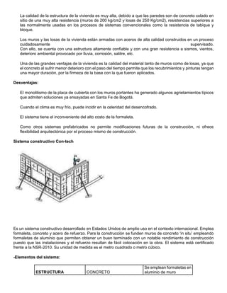 La calidad de la estructura de la vivienda es muy alta, debido a que las paredes son de concreto colado en
sitio de una muy alta resistencia (muros de 200 kg/cm2 y losas de 250 Kg/cm2), resistencias superiores a
las normalmente usadas en los procesos de sistemas convencionales como la resistencia de tabique y
bloque.
Los muros y las losas de la vivienda están armadas con aceros de alta calidad construidos en un proceso
cuidadosamente supervisado.
Con ello, se cuenta con una estructura altamente confiable y con una gran resistencia a sismos, vientos,
deterioro ambiental provocado por lluvia, corrosión, salitre, etc.
Una de las grandes ventajas de la vivienda es la calidad del material tanto de muros como de losas, ya que
el concreto al sufrir menor deterioro con el paso del tiempo permite que los recubrimientos y pinturas tengan
una mayor duración, por la firmeza de la base con la que fueron aplicados.
Desventajas:
El monolitismo de la placa de cubierta con los muros portantes ha generado algunos agrietamientos típicos
que admiten soluciones ya ensayadas en Santa Fe de Bogotá.
Cuando el clima es muy frío, puede incidir en la celeridad del desencofrado.
El sistema tiene el inconveniente del alto costo de la formaleta.
Como otros sistemas prefabricados no permite modificaciones futuras de la construcción, ni ofrece
flexibilidad arquitectónica por el proceso mismo de construcción.
Sistema constructivo Con-tech
Es un sistema constructivo desarrollado en Estados Unidos de amplio uso en el contexto internacional. Emplea
formaleta, concreto y acero de refuerzo. Para la construcción se funden muros de concreto ‘in situ’ empleando
formaletas de aluminio que permiten obtener un buen terminado con un notable rendimiento de construcción
puesto que las instalaciones y el refuerzo resultan de fácil colocación en la obra. El sistema está certificado
frente a la NSR-2010. Su unidad de medida es el metro cuadrado o metro cúbico.
-Elementos del sistema:
ESTRUCTURA CONCRETO
Se emplean formaletas en
aluminio de muro
 