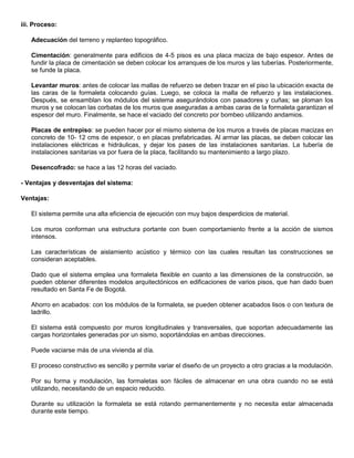 iii. Proceso:
Adecuación del terreno y replanteo topográfico.
Cimentación: generalmente para edificios de 4-5 pisos es una placa maciza de bajo espesor. Antes de
fundir la placa de cimentación se deben colocar los arranques de los muros y las tuberías. Posteriormente,
se funde la placa.
Levantar muros: antes de colocar las mallas de refuerzo se deben trazar en el piso la ubicación exacta de
las caras de la formaleta colocando guías. Luego, se coloca la malla de refuerzo y las instalaciones.
Después, se ensamblan los módulos del sistema asegurándolos con pasadores y cuñas; se ploman los
muros y se colocan las corbatas de los muros que aseguradas a ambas caras de la formaleta garantizan el
espesor del muro. Finalmente, se hace el vaciado del concreto por bombeo utilizando andamios.
Placas de entrepiso: se pueden hacer por el mismo sistema de los muros a través de placas macizas en
concreto de 10- 12 cms de espesor, o en placas prefabricadas. Al armar las placas, se deben colocar las
instalaciones eléctricas e hidráulicas, y dejar los pases de las instalaciones sanitarias. La tubería de
instalaciones sanitarias va por fuera de la placa, facilitando su mantenimiento a largo plazo.
Desencofrado: se hace a las 12 horas del vaciado.
- Ventajas y desventajas del sistema:
Ventajas:
El sistema permite una alta eficiencia de ejecución con muy bajos desperdicios de material.
Los muros conforman una estructura portante con buen comportamiento frente a la acción de sismos
intensos.
Las características de aislamiento acústico y térmico con las cuales resultan las construcciones se
consideran aceptables.
Dado que el sistema emplea una formaleta flexible en cuanto a las dimensiones de la construcción, se
pueden obtener diferentes modelos arquitectónicos en edificaciones de varios pisos, que han dado buen
resultado en Santa Fe de Bogotá.
Ahorro en acabados: con los módulos de la formaleta, se pueden obtener acabados lisos o con textura de
ladrillo.
El sistema está compuesto por muros longitudinales y transversales, que soportan adecuadamente las
cargas horizontales generadas por un sismo, soportándolas en ambas direcciones.
Puede vaciarse más de una vivienda al día.
El proceso constructivo es sencillo y permite variar el diseño de un proyecto a otro gracias a la modulación.
Por su forma y modulación, las formaletas son fáciles de almacenar en una obra cuando no se está
utilizando, necesitando de un espacio reducido.
Durante su utilización la formaleta se está rotando permanentemente y no necesita estar almacenada
durante este tiempo.
 