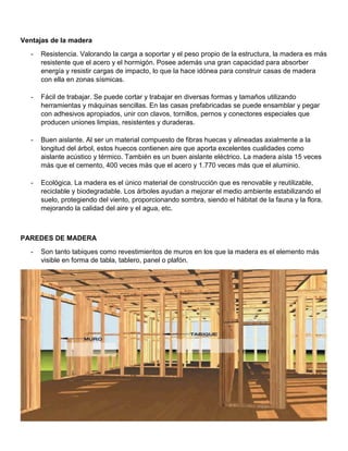 Ventajas de la madera
- Resistencia. Valorando la carga a soportar y el peso propio de la estructura, la madera es más
resistente que el acero y el hormigón. Posee además una gran capacidad para absorber
energía y resistir cargas de impacto, lo que la hace idónea para construir casas de madera
con ella en zonas sísmicas.
- Fácil de trabajar. Se puede cortar y trabajar en diversas formas y tamaños utilizando
herramientas y máquinas sencillas. En las casas prefabricadas se puede ensamblar y pegar
con adhesivos apropiados, unir con clavos, tornillos, pernos y conectores especiales que
producen uniones limpias, resistentes y duraderas.
- Buen aislante. Al ser un material compuesto de fibras huecas y alineadas axialmente a la
longitud del árbol, estos huecos contienen aire que aporta excelentes cualidades como
aislante acústico y térmico. También es un buen aislante eléctrico. La madera aísla 15 veces
más que el cemento, 400 veces más que el acero y 1.770 veces más que el aluminio.
- Ecológica. La madera es el único material de construcción que es renovable y reutilizable,
reciclable y biodegradable. Los árboles ayudan a mejorar el medio ambiente estabilizando el
suelo, protegiendo del viento, proporcionando sombra, siendo el hábitat de la fauna y la flora,
mejorando la calidad del aire y el agua, etc.
PAREDES DE MADERA
- Son tanto tabiques como revestimientos de muros en los que la madera es el elemento más
visible en forma de tabla, tablero, panel o plafón.
 