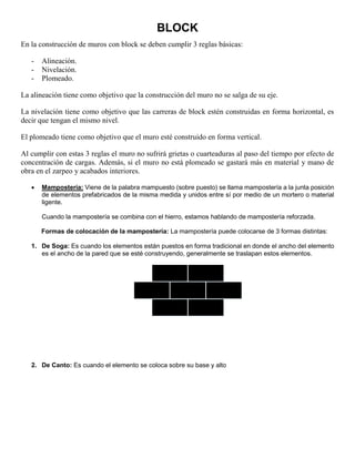 BLOCK
En la construcción de muros con block se deben cumplir 3 reglas básicas:
- Alineación.
- Nivelación.
- Plomeado.
La alineación tiene como objetivo que la construcción del muro no se salga de su eje.
La nivelación tiene como objetivo que las carreras de block estén construidas en forma horizontal, es
decir que tengan el mismo nivel.
El plomeado tiene como objetivo que el muro esté construido en forma vertical.
Al cumplir con estas 3 reglas el muro no sufrirá grietas o cuarteaduras al paso del tiempo por efecto de
concentración de cargas. Además, si el muro no está plomeado se gastará más en material y mano de
obra en el zarpeo y acabados interiores.
 Mampostería: Viene de la palabra mampuesto (sobre puesto) se llama mampostería a la junta posición
de elementos prefabricados de la misma medida y unidos entre sí por medio de un mortero o material
ligente.
Cuando la mampostería se combina con el hierro, estamos hablando de mampostería reforzada.
Formas de colocación de la mampostería: La mampostería puede colocarse de 3 formas distintas:
1. De Soga: Es cuando los elementos están puestos en forma tradicional en donde el ancho del elemento
es el ancho de la pared que se esté construyendo, generalmente se traslapan estos elementos.
2. De Canto: Es cuando el elemento se coloca sobre su base y alto
 