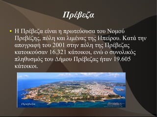 Πρέβεζα
● Η Πρέβεζα είναι η πρωτεύουσα του Νομού
Πρεβέζης, πόλη και λιμένας της Ηπείρου. Κατά την
απογραφή του 2001 στην πόλη της Πρέβεζας
κατοικούσαν 16.321 κάτοικοι, ενώ ο συνολικός
πληθυσμός του Δήμου Πρέβεζας ήταν 19.605
κάτοικοι.
 