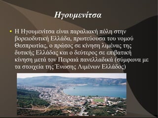 Ηγουμενίτσα
● Η Ηγουμενίτσα είναι παραλιακή πόλη στην
βορειοδυτική Ελλάδα, πρωτεύουσα του νομού
Θεσπρωτίας, ο πρώτος σε κίνηση λιμένας της
δυτικής Ελλάδας και ο δεύτερος σε επιβατική
κίνηση μετά τον Πειραιά πανελλαδικά (σύμφωνα με
τα στοιχεία της Ένωσης Λιμένων Ελλάδος)
 