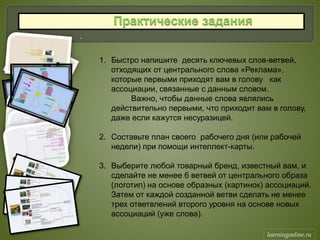.
1. Быстро напишите десять ключевых слов-ветвей,
отходящих от центрального слова «Реклама»,
которые первыми приходят вам в голову как
ассоциации, связанные с данным словом.
Важно, чтобы данные слова являлись
действительно первыми, что приходит вам в голову,
даже если кажутся несуразицей.
2. Составьте план своего рабочего дня (или рабочей
недели) при помощи интеллект-карты.
3. Выберите любой товарный бренд, известный вам, и
сделайте не менее 6 ветвей от центрального образа
(логотип) на основе образных (картинок) ассоциаций.
Затем от каждой созданной ветви сделать не менее
трех ответвлений второго уровня на основе новых
ассоциаций (уже слова).
learningonline.ru
 
