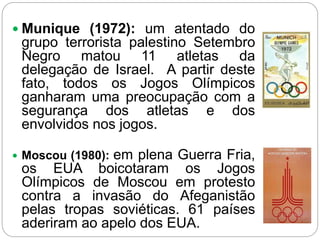  Munique (1972): um atentado do
grupo terrorista palestino Setembro
Negro matou 11 atletas da
delegação de Israel. A partir deste
fato, todos os Jogos Olímpicos
ganharam uma preocupação com a
segurança dos atletas e dos
envolvidos nos jogos.
 Moscou (1980): em plena Guerra Fria,
os EUA boicotaram os Jogos
Olímpicos de Moscou em protesto
contra a invasão do Afeganistão
pelas tropas soviéticas. 61 países
aderiram ao apelo dos EUA.
 