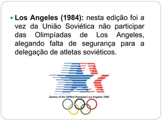  Los Angeles (1984): nesta edição foi a
vez da União Soviética não participar
das Olimpíadas de Los Angeles,
alegando falta de segurança para a
delegação de atletas soviéticos.
 