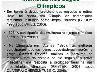 Mulheres nos Jogos
Olímpicos
• Em honra à deusa protetora das esposas e mães,
Hera, foi criado em Olímpia, as competições
femininas, intitulado como Jogos Heranos (GODOY,
1996 apud CHIES, 2006).
• 1896- A participação das mulheres nos jogos olímpicos
permaneceu vetada.
• Na Olimpíada em Atenas (1896), as mulheres
participaram apenas como espectadoras, porém a
grega Stamati Revithi, realizou o percurso da
maratona fora do estádio no dia seguinte a prova
masculina, em resposta a proibição feminina nas
modalidades olímpicas (PFISTER, 2004 apud
OLIVEIRA; CHEREM; TUBINO, 2008).
 