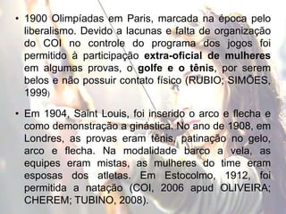 • 1900 Olimpíadas em Paris, marcada na época pelo
liberalismo. Devido a lacunas e falta de organização
do COI no controle do programa dos jogos foi
permitido à participação extra-oficial de mulheres
em algumas provas, o golfe e o tênis, por serem
belos e não possuir contato físico (RUBIO; SIMÕES,
1999)
• Em 1904, Saint Louis, foi inserido o arco e flecha e
como demonstração a ginástica. No ano de 1908, em
Londres, as provas eram tênis, patinação no gelo,
arco e flecha. Na modalidade barco a vela, as
equipes eram mistas, as mulheres do time eram
esposas dos atletas. Em Estocolmo, 1912, foi
permitida a natação (COI, 2006 apud OLIVEIRA;
CHEREM; TUBINO, 2008).
 