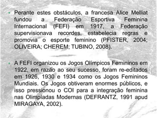 • Perante estes obstáculos, a francesa Alice Melliat
fundou a Federação Esportiva Feminina
Internacional (FEFI) em 1917, a Federação
supervisionava recordes, estabelecia regras e
promovia o esporte feminino (PFISTER, 2004;
OLIVEIRA; CHEREM; TUBINO, 2008).
• A FEFI organizou os Jogos Olímpicos Femininos em
1922, em razão ao seu sucesso, foram re-editados
em 1926, 1930 e 1934 como os Jogos Femininos
Mundiais. Os Jogos obtiveram enormes públicos, e
isso pressionou o COI para a integração feminina
nas Olimpíadas Modernas (DEFRANTZ, 1991 apud
MIRAGAYA, 2002).
 