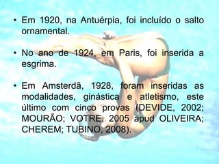 • Em 1920, na Antuérpia, foi incluído o salto
ornamental.
• No ano de 1924, em Paris, foi inserida a
esgrima.
• Em Amsterdã, 1928, foram inseridas as
modalidades, ginástica e atletismo, este
último com cinco provas (DEVIDE, 2002;
MOURÃO; VOTRE, 2005 apud OLIVEIRA;
CHEREM; TUBINO, 2008).
 