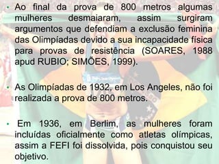 • Ao final da prova de 800 metros algumas
mulheres desmaiaram, assim surgiram
argumentos que defendiam a exclusão feminina
das Olimpíadas devido a sua incapacidade física
para provas de resistência (SOARES, 1988
apud RUBIO; SIMÕES, 1999).
• As Olimpíadas de 1932, em Los Angeles, não foi
realizada a prova de 800 metros.
• Em 1936, em Berlim, as mulheres foram
incluídas oficialmente como atletas olímpicas,
assim a FEFI foi dissolvida, pois conquistou seu
objetivo.
 
