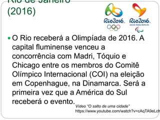 Rio de Janeiro
(2016)
 O Rio receberá a Olimpíada de 2016. A
capital fluminense venceu a
concorrência com Madri, Tóquio e
Chicago entre os membros do Comitê
Olímpico Internacional (COI) na eleição
em Copenhague, na Dinamarca. Será a
primeira vez que a América do Sul
receberá o evento.Vídeo “O salto de uma cidade”
https://www.youtube.com/watch?v=cAqTA9eLch
 