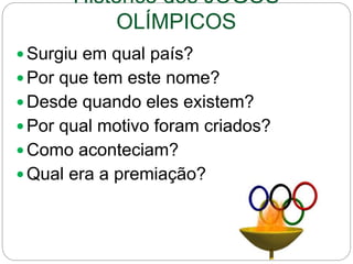 Histórico dos JOGOS
OLÍMPICOS
 Surgiu em qual país?
 Por que tem este nome?
 Desde quando eles existem?
 Por qual motivo foram criados?
 Como aconteciam?
 Qual era a premiação?
 