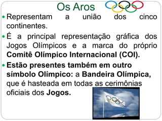 Os Aros
 Representam a união dos cinco
continentes.
 É a principal representação gráfica dos
Jogos Olímpicos e a marca do próprio
Comitê Olímpico Internacional (COI).
 Estão presentes também em outro
símbolo Olímpico: a Bandeira Olímpica,
que é hasteada em todas as cerimônias
oficiais dos Jogos.
 