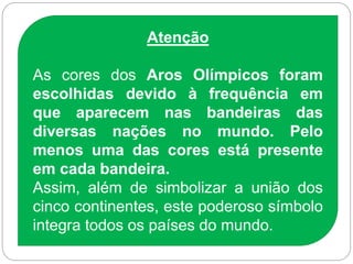 Atenção
As cores dos Aros Olímpicos foram
escolhidas devido à frequência em
que aparecem nas bandeiras das
diversas nações no mundo. Pelo
menos uma das cores está presente
em cada bandeira.
Assim, além de simbolizar a união dos
cinco continentes, este poderoso símbolo
integra todos os países do mundo.
 