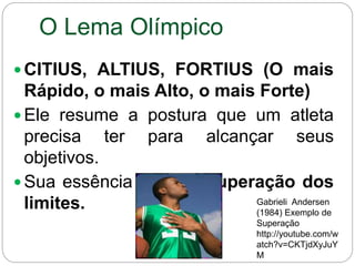 O Lema Olímpico
 CITIUS, ALTIUS, FORTIUS (O mais
Rápido, o mais Alto, o mais Forte)
 Ele resume a postura que um atleta
precisa ter para alcançar seus
objetivos.
 Sua essência está na superação dos
limites. Gabrieli Andersen
(1984) Exemplo de
Superação
http://youtube.com/w
atch?v=CKTjdXyJuY
M
 