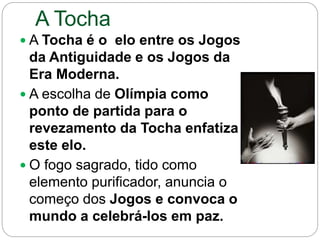 A Tocha
 A Tocha é o elo entre os Jogos
da Antiguidade e os Jogos da
Era Moderna.
 A escolha de Olímpia como
ponto de partida para o
revezamento da Tocha enfatiza
este elo.
 O fogo sagrado, tido como
elemento purificador, anuncia o
começo dos Jogos e convoca o
mundo a celebrá-los em paz.
 