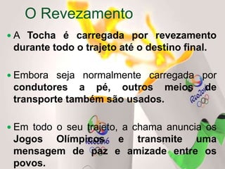  A Tocha é carregada por revezamento
durante todo o trajeto até o destino final.
 Embora seja normalmente carregada por
condutores a pé, outros meios de
transporte também são usados.
 Em todo o seu trajeto, a chama anuncia os
Jogos Olímpicos e transmite uma
mensagem de paz e amizade entre os
povos.
O Revezamento
 