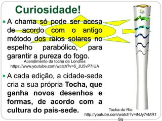 Curiosidade!
 A chama só pode ser acesa
de acordo com o antigo
método dos raios solares no
espelho parabólico, para
garantir a pureza do fogo.
 A cada edição, a cidade-sede
cria a sua própria Tocha, que
ganha novos desenhos e
formas, de acordo com a
cultura do país-sede.
Acendimento da tocha de Londres
https://www.youtube.com/watch?v=6_JU5vP7IUA
Tocha do Rio
http://youtube.com/watch?v=iNJy7vMR1
Sg
 