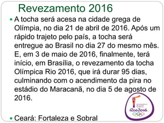 Revezamento 2016
 A tocha será acesa na cidade grega de
Olímpia, no dia 21 de abril de 2016. Após um
rápido trajeto pelo país, a tocha será
entregue ao Brasil no dia 27 do mesmo mês.
E, em 3 de maio de 2016, finalmente, terá
início, em Brasília, o revezamento da tocha
Olímpica Rio 2016, que irá durar 95 dias,
culminando com o acendimento da pira no
estádio do Maracanã, no dia 5 de agosto de
2016.
 Ceará: Fortaleza e Sobral
 