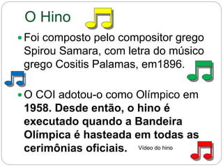 O Hino
 Foi composto pelo compositor grego
Spirou Samara, com letra do músico
grego Cositis Palamas, em1896.
 O COI adotou-o como Olímpico em
1958. Desde então, o hino é
executado quando a Bandeira
Olímpica é hasteada em todas as
cerimônias oficiais. Vídeo do hino
 