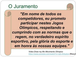 O Juramento
"Em nome de todos os
competidores, eu prometo
participar nestes Jogos
Olímpicos, respeitando e
cumprindo com as normas que o
regem, no verdadeiro espírito
esportivo, pela glória do esporte e
em honra às nossas equipes."
Vídeo Draw my life–Movimento Olímpico
https://www.youtube.com/watch?v=Jgh-AVeytcw (Resum
 
