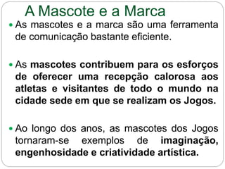 A Mascote e a Marca
 As mascotes e a marca são uma ferramenta
de comunicação bastante eficiente.
 As mascotes contribuem para os esforços
de oferecer uma recepção calorosa aos
atletas e visitantes de todo o mundo na
cidade sede em que se realizam os Jogos.
 Ao longo dos anos, as mascotes dos Jogos
tornaram-se exemplos de imaginação,
engenhosidade e criatividade artística.
 