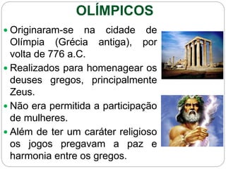  Originaram-se na cidade de
Olímpia (Grécia antiga), por
volta de 776 a.C.
 Realizados para homenagear os
deuses gregos, principalmente
Zeus.
 Não era permitida a participação
de mulheres.
 Além de ter um caráter religioso
os jogos pregavam a paz e
harmonia entre os gregos.
OLÍMPICOS
 