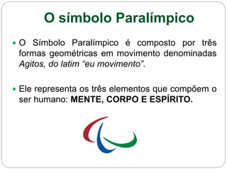 O símbolo Paralímpico
 O Símbolo Paralímpico é composto por três
formas geométricas em movimento denominadas
Agitos, do latim “eu movimento”.
 Ele representa os três elementos que compõem o
ser humano: MENTE, CORPO E ESPÍRITO.
 