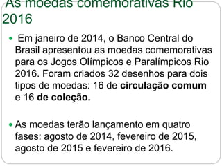 As moedas comemorativas Rio
2016
 Em janeiro de 2014, o Banco Central do
Brasil apresentou as moedas comemorativas
para os Jogos Olímpicos e Paralímpicos Rio
2016. Foram criados 32 desenhos para dois
tipos de moedas: 16 de circulação comum
e 16 de coleção.
 As moedas terão lançamento em quatro
fases: agosto de 2014, fevereiro de 2015,
agosto de 2015 e fevereiro de 2016.
 