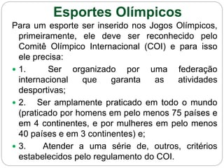 Para um esporte ser inserido nos Jogos Olímpicos,
primeiramente, ele deve ser reconhecido pelo
Comitê Olímpico Internacional (COI) e para isso
ele precisa:
 1. Ser organizado por uma federação
internacional que garanta as atividades
desportivas;
 2. Ser amplamente praticado em todo o mundo
(praticado por homens em pelo menos 75 países e
em 4 continentes, e por mulheres em pelo menos
40 países e em 3 continentes) e;
 3. Atender a uma série de, outros, critérios
estabelecidos pelo regulamento do COI.
Esportes Olímpicos
 