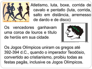 Atletismo, luta, boxe, corrida de
cavalo e pentatlo (luta, corrida,
salto em distância, arremesso
de dardo e de disco)
Os vencedores ganhavam
uma coroa de louros e título
de heróis em sua cidade.
Os Jogos Olímpicos uniram os gregos até
392-394 d.C., quando o imperador Teodósio,
convertido ao cristianismo, proibiu todas as
festas pagãs, inclusive os Jogos Olímpicos.
 