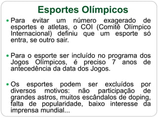 Esportes Olímpicos
 Para evitar um número exagerado de
esportes e atletas, o COI (Comitê Olímpico
Internacional) definiu que um esporte só
entra, se outro sair.
 Para o esporte ser incluído no programa dos
Jogos Olímpicos, é preciso 7 anos de
antecedência da data dos Jogos.
 Os esportes podem ser excluídos por
diversos motivos: não participação de
grandes astros, muitos escândalos de doping,
falta de popularidade, baixo interesse da
imprensa mundial...
 