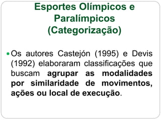 Esportes Olímpicos e
Paralímpicos
(Categorização)
Os autores Castejón (1995) e Devis
(1992) elaboraram classificações que
buscam agrupar as modalidades
por similaridade de movimentos,
ações ou local de execução.
 
