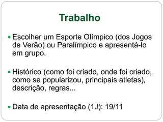 Trabalho
 Escolher um Esporte Olímpico (dos Jogos
de Verão) ou Paralímpico e apresentá-lo
em grupo.
 Histórico (como foi criado, onde foi criado,
como se popularizou, principais atletas),
descrição, regras...
 Data de apresentação (1J): 19/11
 