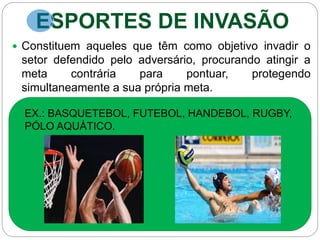 ESPORTES DE INVASÃO
 Constituem aqueles que têm como objetivo invadir o
setor defendido pelo adversário, procurando atingir a
meta contrária para pontuar, protegendo
simultaneamente a sua própria meta.
EX.: BASQUETEBOL, FUTEBOL, HANDEBOL, RUGBY,
PÓLO AQUÁTICO.
 