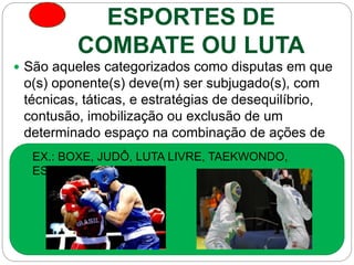 ESPORTES DE
COMBATE OU LUTA
 São aqueles categorizados como disputas em que
o(s) oponente(s) deve(m) ser subjugado(s), com
técnicas, táticas, e estratégias de desequilíbrio,
contusão, imobilização ou exclusão de um
determinado espaço na combinação de ações de
ataque e defesa.
EX.: BOXE, JUDÔ, LUTA LIVRE, TAEKWONDO,
ESGRIMA.
 
